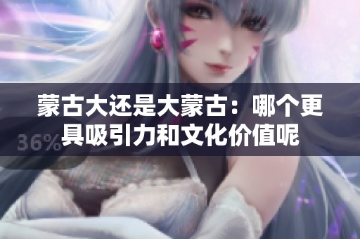 蒙古大还是大蒙古：哪个更具吸引力和文化价值呢
