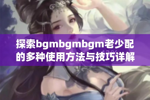 探索bgmbgmbgm老少配的多种使用方法与技巧详解