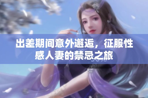 出差期间意外邂逅，征服性感人妻的禁忌之旅