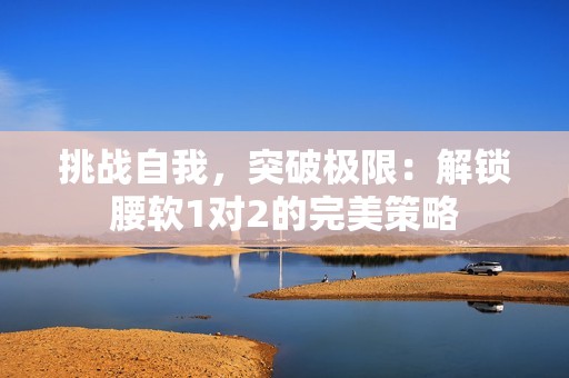挑战自我，突破极限：解锁腰软1对2的完美策略