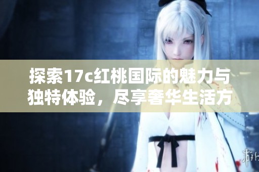 探索17c红桃国际的魅力与独特体验，尽享奢华生活方式
