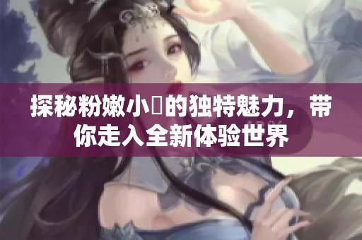 探秘粉嫩小泬的独特魅力，带你走入全新体验世界