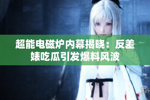 超能电磁炉内幕揭晓：反差婊吃瓜引发爆料风波
