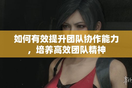 如何有效提升团队协作能力，培养高效团队精神