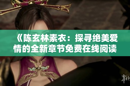 《陈玄林素衣：探寻绝美爱情的全新章节免费在线阅读》