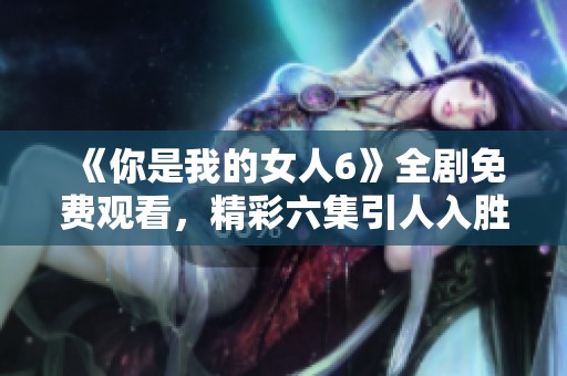 《你是我的女人6》全剧免费观看，精彩六集引人入胜