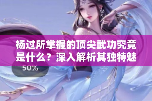 杨过所掌握的顶尖武功究竟是什么？深入解析其独特魅力与威力