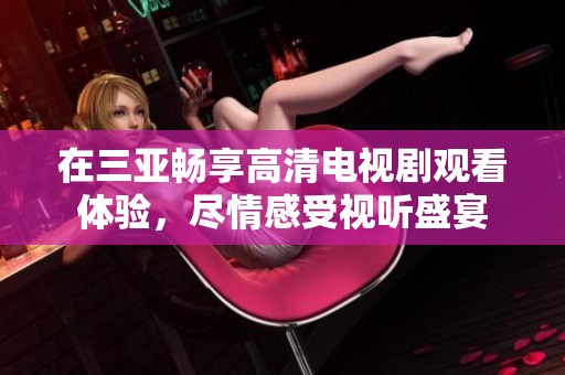 在三亚畅享高清电视剧观看体验，尽情感受视听盛宴