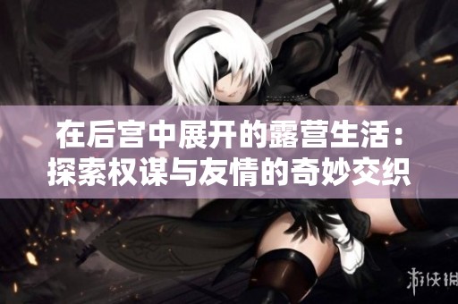 在后宫中展开的露营生活：探索权谋与友情的奇妙交织
