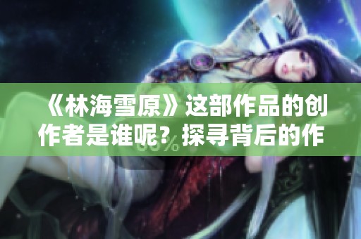 《林海雪原》这部作品的创作者是谁呢？探寻背后的作者故事