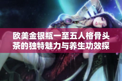 欧美金银瓶一至五人格骨头茶的独特魅力与养生功效探讨