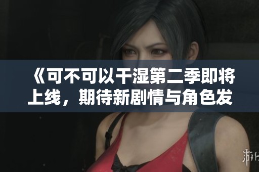 《可不可以干湿第二季即将上线，期待新剧情与角色发展》