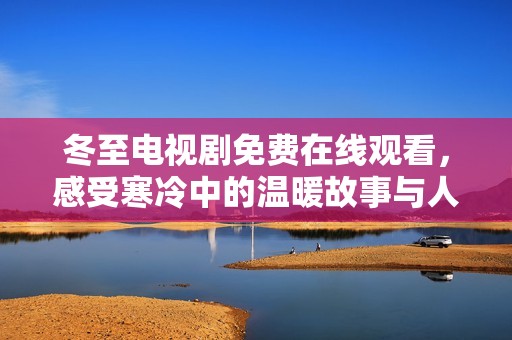 冬至电视剧免费在线观看，感受寒冷中的温暖故事与人情冷暖