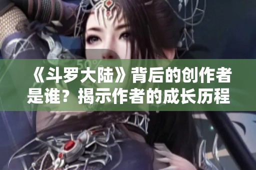 《斗罗大陆》背后的创作者是谁？揭示作者的成长历程与创作理念