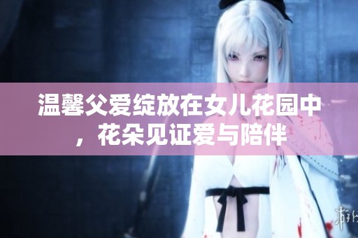 温馨父爱绽放在女儿花园中，花朵见证爱与陪伴