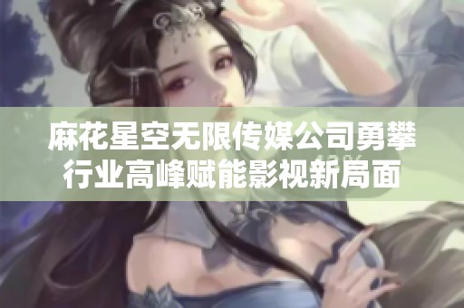 麻花星空无限传媒公司勇攀行业高峰赋能影视新局面