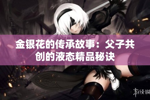 金银花的传承故事：父子共创的液态精品秘诀