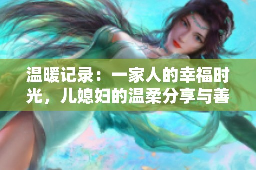 温暖记录：一家人的幸福时光，儿媳妇的温柔分享与善良心声