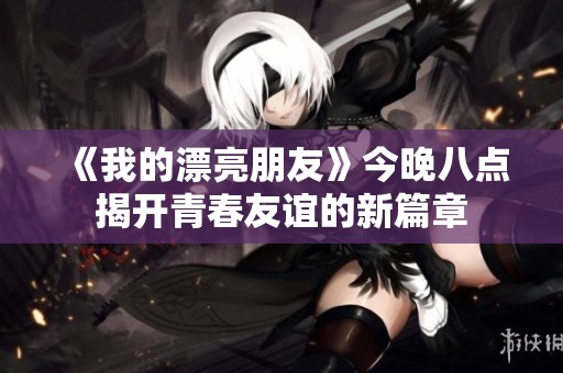 《我的漂亮朋友》今晚八点揭开青春友谊的新篇章