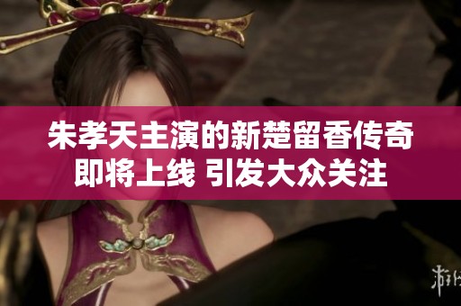 朱孝天主演的新楚留香传奇即将上线 引发大众关注