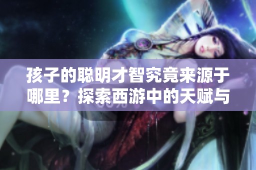 孩子的聪明才智究竟来源于哪里？探索西游中的天赋与成长之道