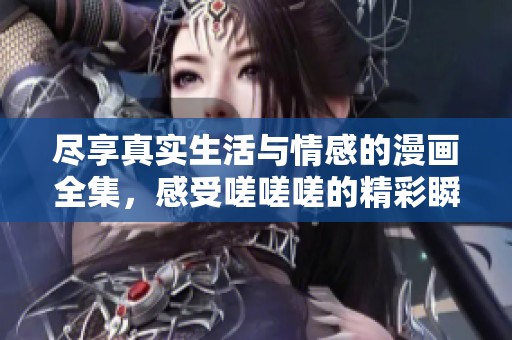 尽享真实生活与情感的漫画全集，感受嗟嗟嗟的精彩瞬间