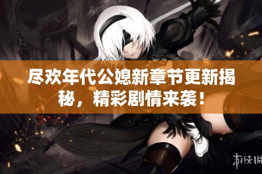 尽欢年代公媳新章节更新揭秘，精彩剧情来袭！
