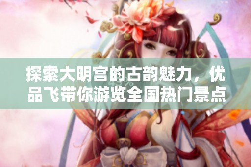 探索大明宫的古韵魅力，优品飞带你游览全国热门景点与攻略