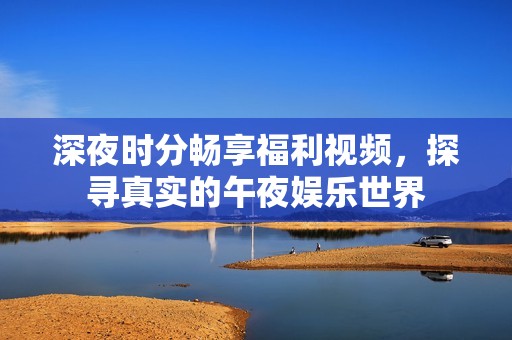 深夜时分畅享福利视频，探寻真实的午夜娱乐世界