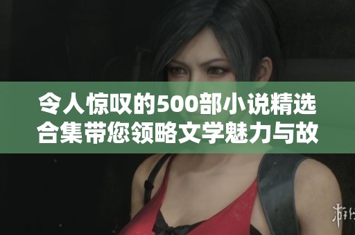 令人惊叹的500部小说精选合集带您领略文学魅力与故事精彩