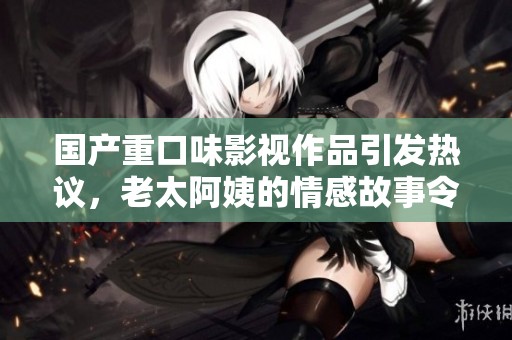 国产重口味影视作品引发热议，老太阿姨的情感故事令人深思