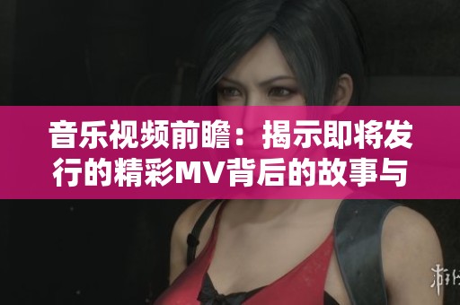 音乐视频前瞻：揭示即将发行的精彩MV背后的故事与创作理念