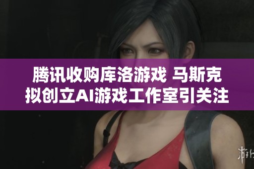 腾讯收购库洛游戏 马斯克拟创立AI游戏工作室引关注