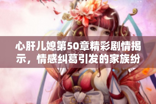 心肝儿媳第50章精彩剧情揭示，情感纠葛引发的家族纷争解析