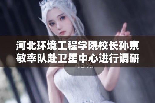 河北环境工程学院校长孙京敏率队赴卫星中心进行调研与合作交流
