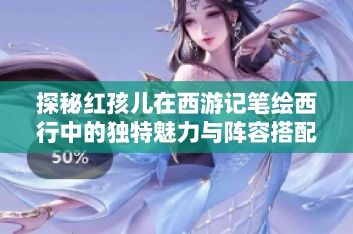 探秘红孩儿在西游记笔绘西行中的独特魅力与阵容搭配推荐