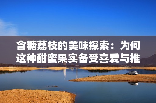 含糖荔枝的美味探索：为何这种甜蜜果实备受喜爱与推荐