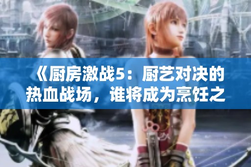 《厨房激战5：厨艺对决的热血战场，谁将成为烹饪之王》
