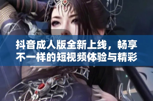 抖音成人版全新上线，畅享不一样的短视频体验与精彩内容