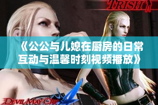 《公公与儿媳在厨房的日常互动与温馨时刻视频播放》