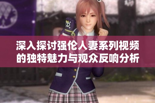 深入探讨强伦人妻系列视频的独特魅力与观众反响分析