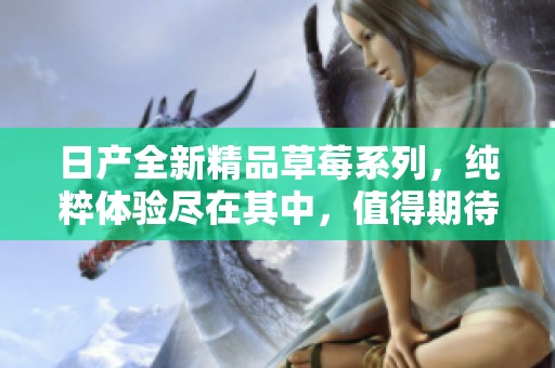 日产全新精品草莓系列，纯粹体验尽在其中，值得期待的美味之旅