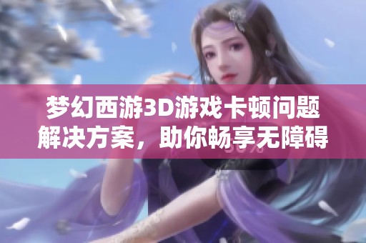 梦幻西游3D游戏卡顿问题解决方案，助你畅享无障碍探险之旅！