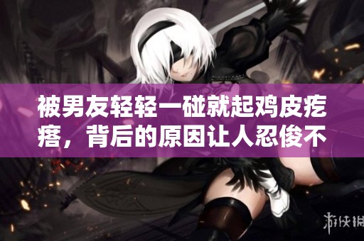 被男友轻轻一碰就起鸡皮疙瘩，背后的原因让人忍俊不禁