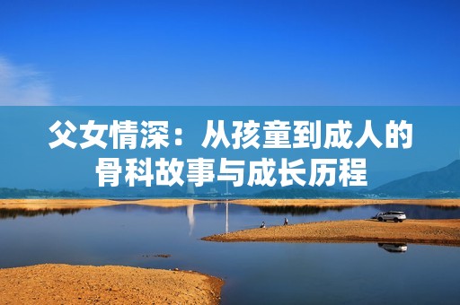 父女情深：从孩童到成人的骨科故事与成长历程