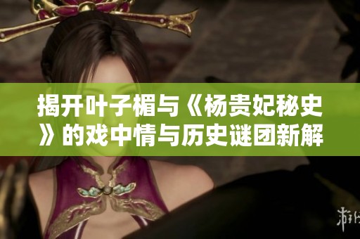 揭开叶子楣与《杨贵妃秘史》的戏中情与历史谜团新解