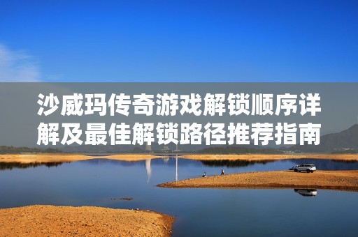 沙威玛传奇游戏解锁顺序详解及最佳解锁路径推荐指南