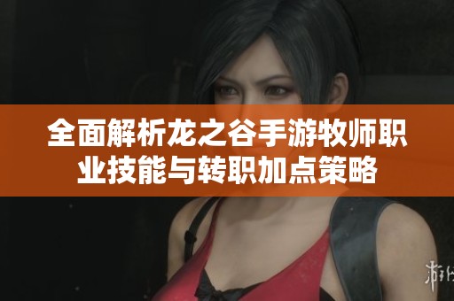 全面解析龙之谷手游牧师职业技能与转职加点策略