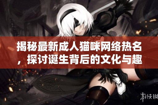 揭秘最新成人猫咪网络热名，探讨诞生背后的文化与趣味