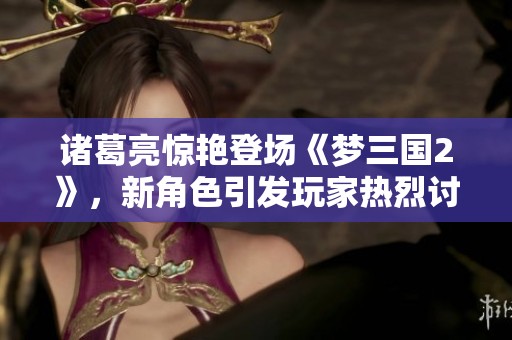 诸葛亮惊艳登场《梦三国2》，新角色引发玩家热烈讨论与期待